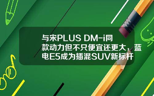 与宋PLUS DM-i同款动力但不只便宜还更大，蓝电E5成为插混SUV新标杆