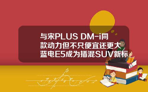 与宋PLUS DM-i同款动力但不只便宜还更大  蓝电E5成为插混SUV新标杆