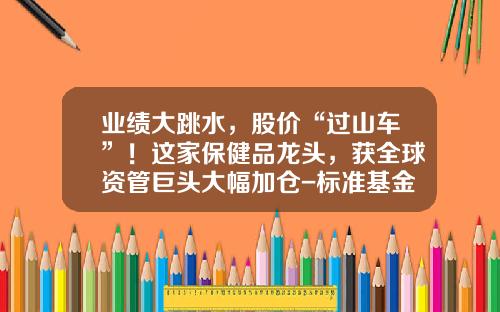 业绩大跳水，股价“过山车”！这家保健品龙头，获全球资管巨头大幅加仓-标准基金公司【新闻】