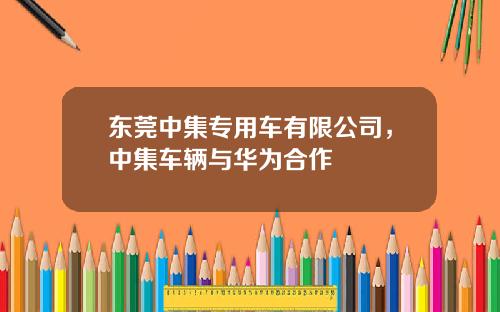 东莞中集专用车有限公司，中集车辆与华为合作