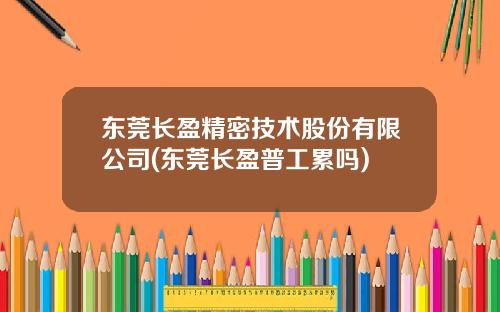 东莞长盈精密技术股份有限公司(东莞长盈普工累吗)