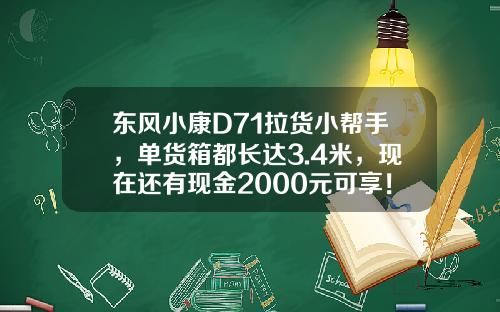 东风小康D71拉货小帮手，单货箱都长达3.4米，现在还有现金2000元可享！