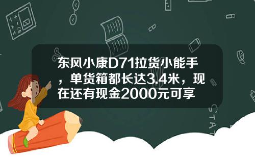 东风小康D71拉货小能手，单货箱都长达3.4米，现在还有现金2000元可享