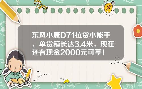 东风小康D71拉货小能手，单货箱长达3.4米，现在还有现金2000元可享！
