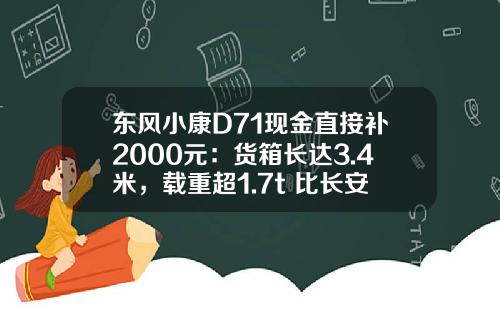 东风小康D71现金直接补2000元：货箱长达3.4米，载重超1.7t 比长安跨越王X3香好多！