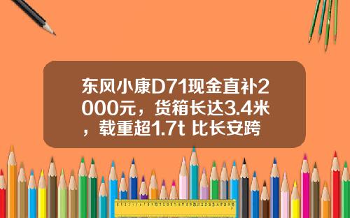 东风小康D71现金直补2000元，货箱长达3.4米，载重超1.7t 比长安跨越王X3香好多！