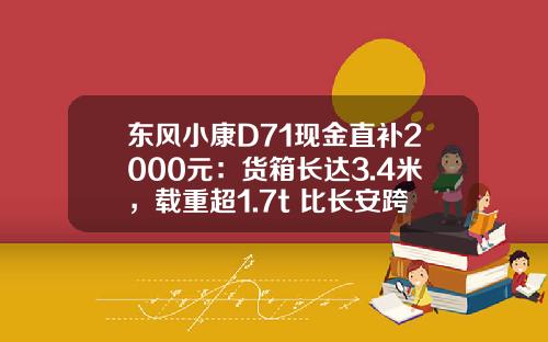 东风小康D71现金直补2000元：货箱长达3.4米，载重超1.7t 比长安跨越王X3香好多！