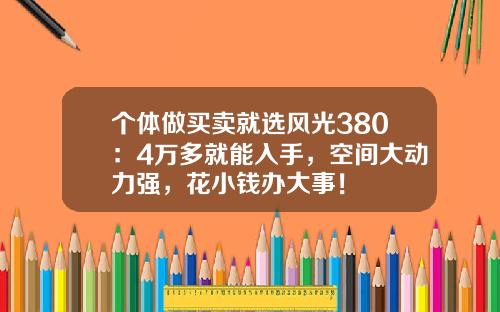 个体做买卖就选风光380：4万多就能入手，空间大动力强，花小钱办大事！
