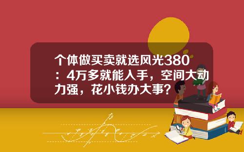 个体做买卖就选风光380：4万多就能入手，空间大动力强，花小钱办大事？