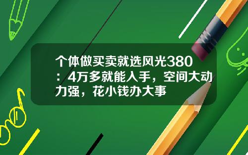 个体做买卖就选风光380：4万多就能入手，空间大动力强，花小钱办大事