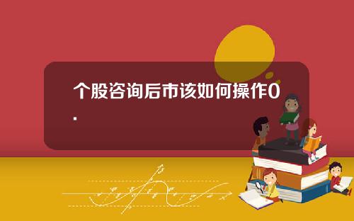 个股咨询后市该如何操作0.