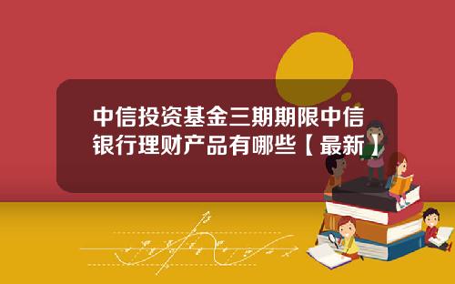 中信投资基金三期期限中信银行理财产品有哪些【最新】