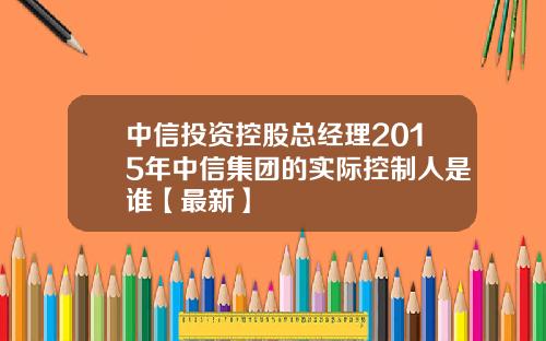 中信投资控股总经理2015年中信集团的实际控制人是谁【最新】