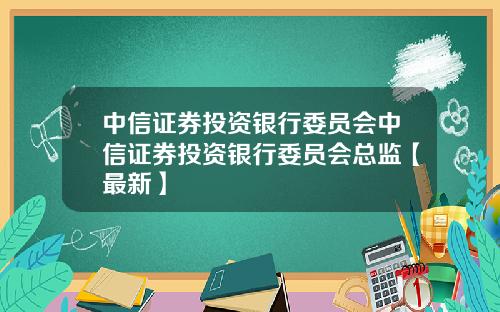中信证券投资银行委员会中信证券投资银行委员会总监【最新】