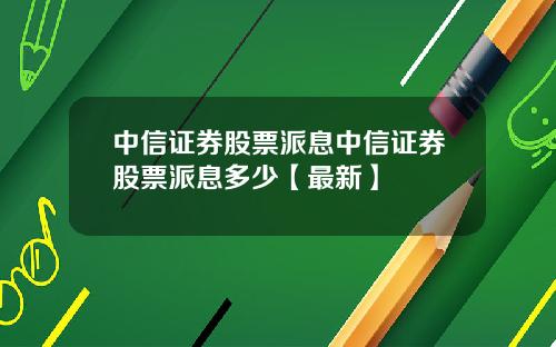 中信证券股票派息中信证券股票派息多少【最新】