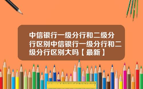 中信银行一级分行和二级分行区别中信银行一级分行和二级分行区别大吗【最新】