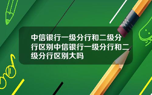 中信银行一级分行和二级分行区别中信银行一级分行和二级分行区别大吗