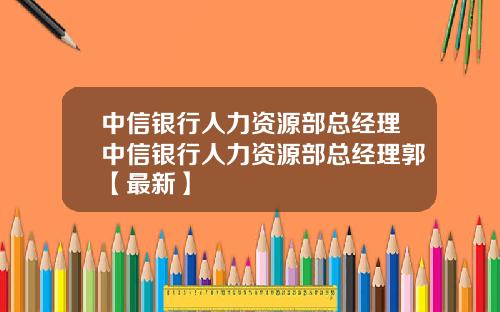 中信银行人力资源部总经理中信银行人力资源部总经理郭【最新】