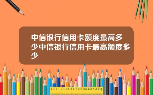 中信银行信用卡额度最高多少中信银行信用卡最高额度多少