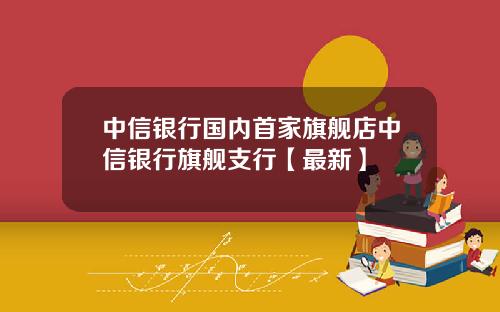 中信银行国内首家旗舰店中信银行旗舰支行【最新】