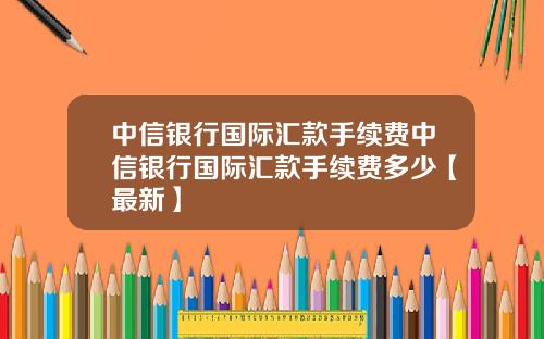 中信银行国际汇款手续费中信银行国际汇款手续费多少【最新】