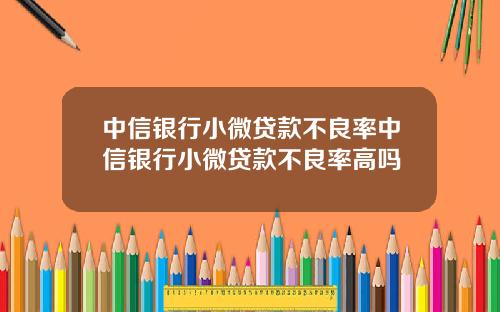 中信银行小微贷款不良率中信银行小微贷款不良率高吗
