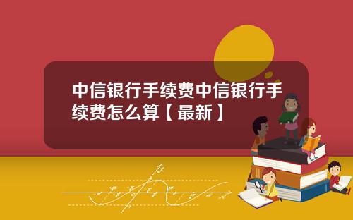 中信银行手续费中信银行手续费怎么算【最新】