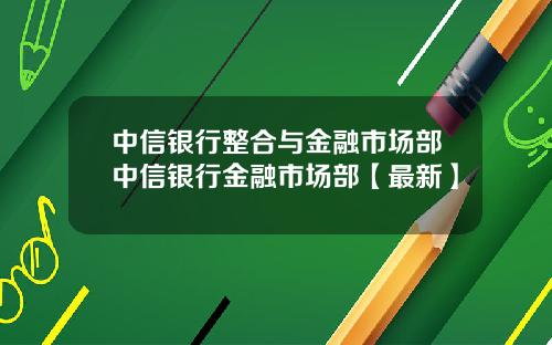 中信银行整合与金融市场部中信银行金融市场部【最新】