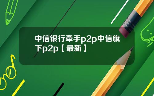 中信银行牵手p2p中信旗下p2p【最新】