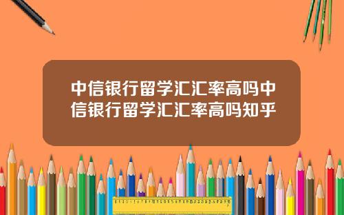 中信银行留学汇汇率高吗中信银行留学汇汇率高吗知乎