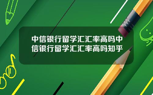 中信银行留学汇汇率高吗中信银行留学汇汇率高吗知乎