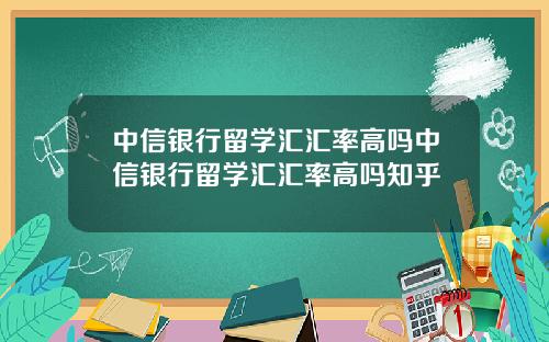 中信银行留学汇汇率高吗中信银行留学汇汇率高吗知乎