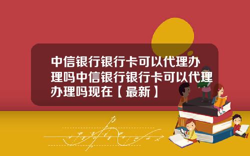 中信银行银行卡可以代理办理吗中信银行银行卡可以代理办理吗现在【最新】