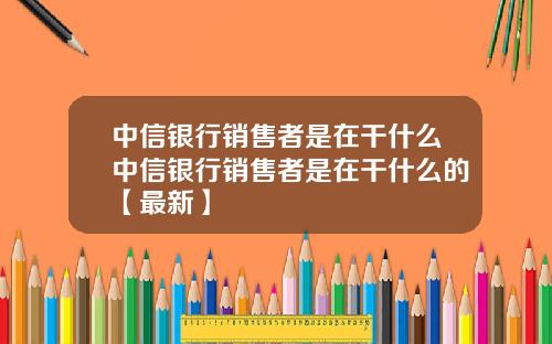 中信银行销售者是在干什么中信银行销售者是在干什么的【最新】