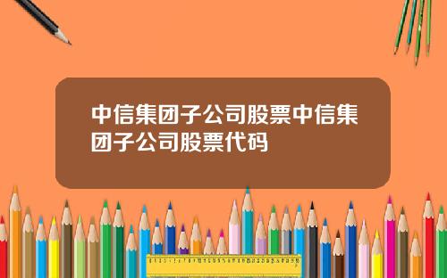 中信集团子公司股票中信集团子公司股票代码
