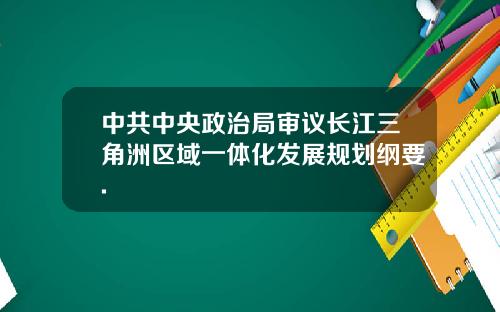 中共中央政治局审议长江三角洲区域一体化发展规划纲要.