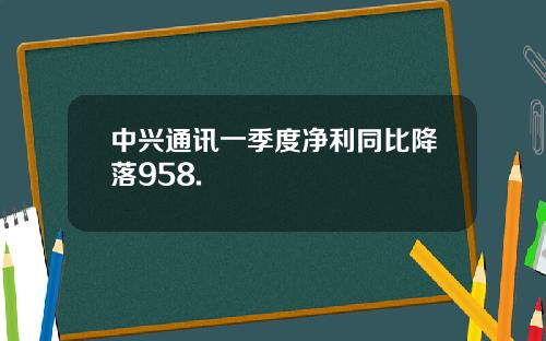 中兴通讯一季度净利同比降落958.