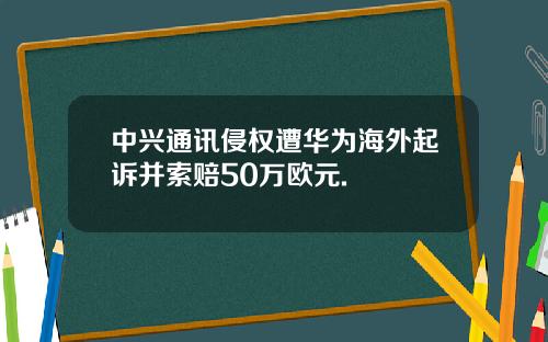 中兴通讯侵权遭华为海外起诉并索赔50万欧元.