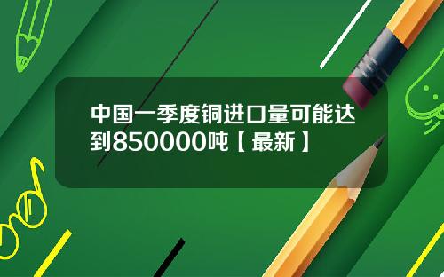 中国一季度铜进口量可能达到850000吨【最新】