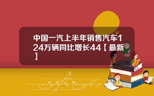 中国一汽上半年销售汽车124万辆同比增长44【最新】
