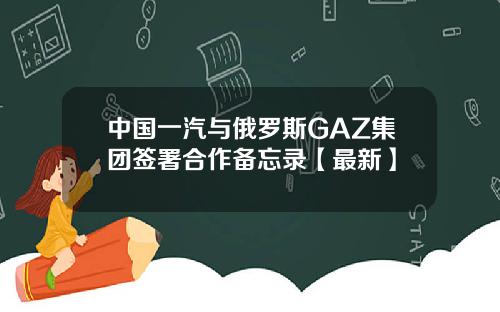中国一汽与俄罗斯GAZ集团签署合作备忘录【最新】
