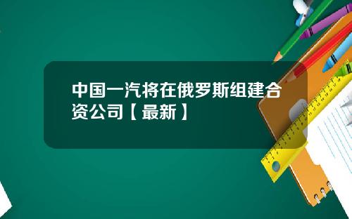 中国一汽将在俄罗斯组建合资公司【最新】