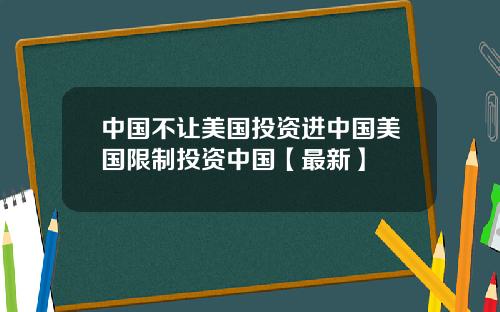 中国不让美国投资进中国美国限制投资中国【最新】