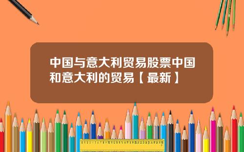中国与意大利贸易股票中国和意大利的贸易【最新】