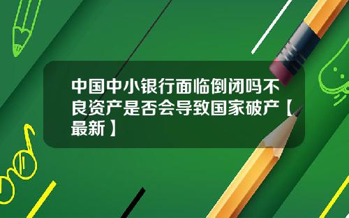 中国中小银行面临倒闭吗不良资产是否会导致国家破产【最新】