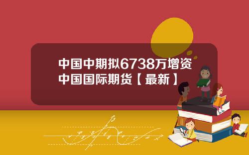 中国中期拟6738万增资中国国际期货【最新】