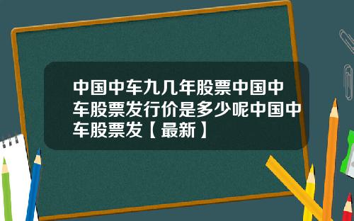 中国中车九几年股票中国中车股票发行价是多少呢中国中车股票发【最新】