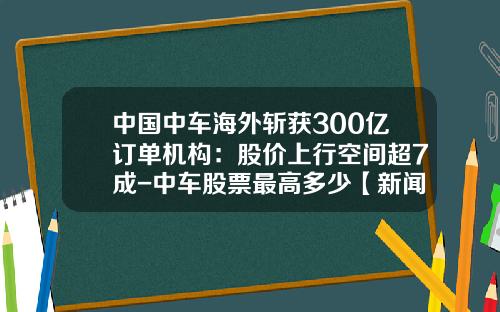 中国中车海外斩获300亿订单机构：股价上行空间超7成-中车股票最高多少【新闻】.