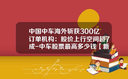 中国中车海外斩获300亿订单机构：股价上行空间超7成-中车股票最高多少钱【新闻】.