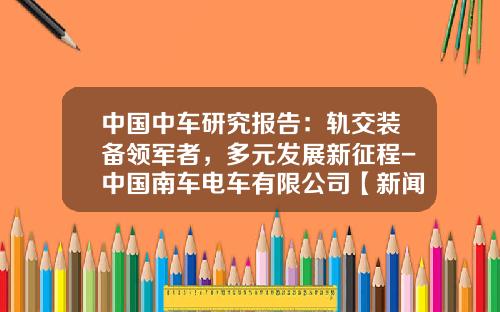 中国中车研究报告：轨交装备领军者，多元发展新征程-中国南车电车有限公司【新闻】.